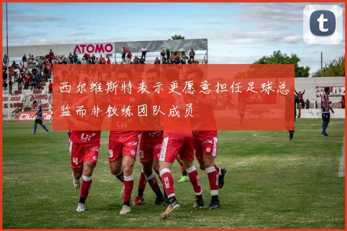西尔维斯特表示更愿意担任足球总监而非教练团队成员